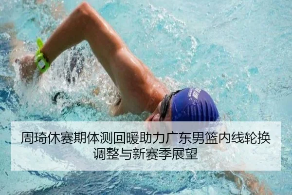 周琦休赛期体测回暖助力广东男篮内线轮换调整与新赛季展望（6TSPORTS）